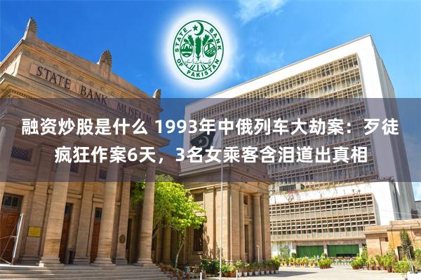 融资炒股是什么 1993年中俄列车大劫案：歹徒疯狂作案6天，3名女乘客含泪道出真相