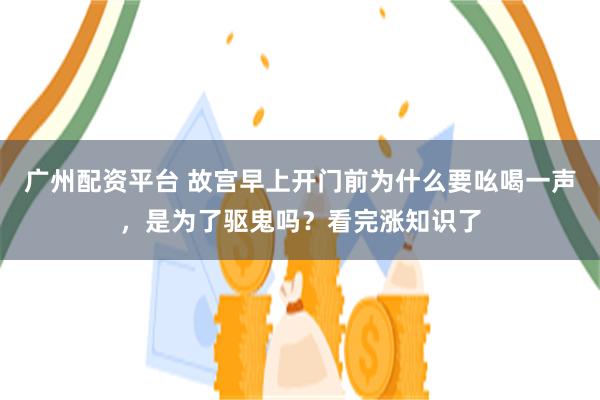 广州配资平台 故宫早上开门前为什么要吆喝一声，是为了驱鬼吗？看完涨知识了