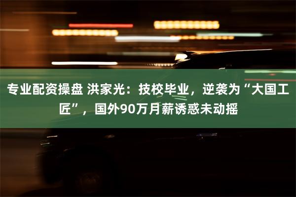 专业配资操盘 洪家光：技校毕业，逆袭为“大国工匠”，国外90万月薪诱惑未动摇