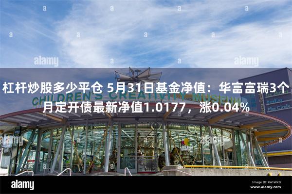 杠杆炒股多少平仓 5月31日基金净值：华富富瑞3个月定开债最新净值1.0177，涨0.04%