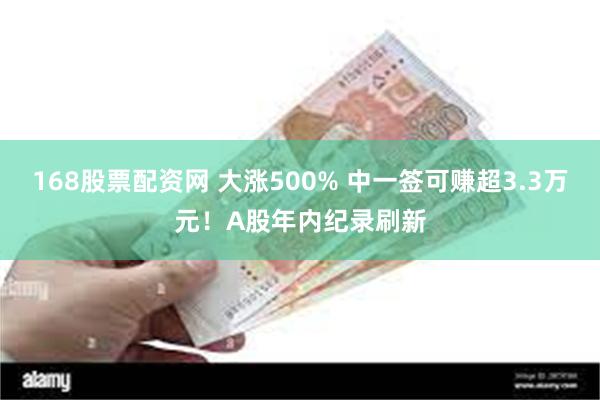 168股票配资网 大涨500% 中一签可赚超3.3万元！A股年内纪录刷新