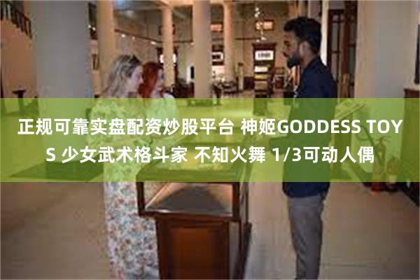 正规可靠实盘配资炒股平台 神姬GODDESS TOYS 少女武术格斗家 不知火舞 1/3可动人偶