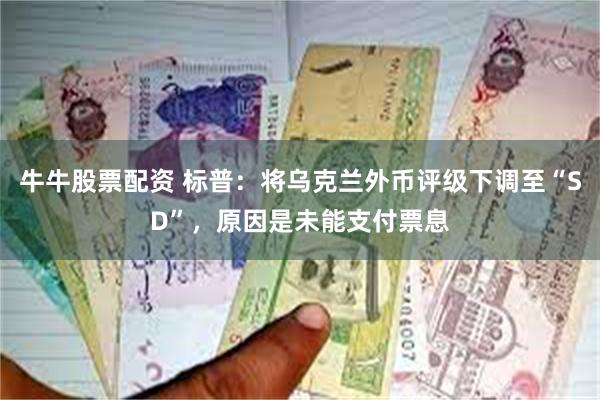 牛牛股票配资 标普：将乌克兰外币评级下调至“SD”，原因是未能支付票息