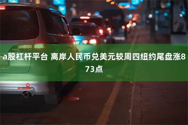 a股杠杆平台 离岸人民币兑美元较周四纽约尾盘涨873点