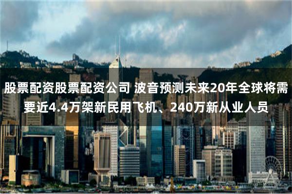 股票配资股票配资公司 波音预测未来20年全球将需要近4.4万架新民用飞机、240万新从业人员