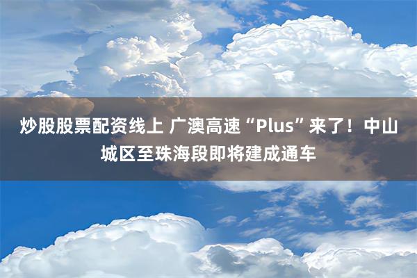 炒股股票配资线上 广澳高速“Plus”来了！中山城区至珠海段即将建成通车