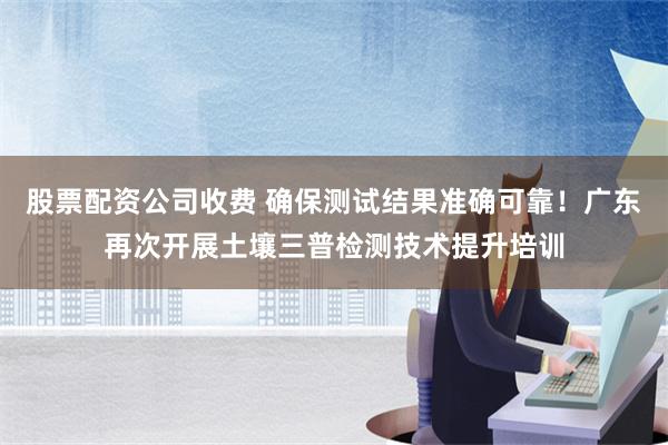 股票配资公司收费 确保测试结果准确可靠！广东再次开展土壤三普检测技术提升培训