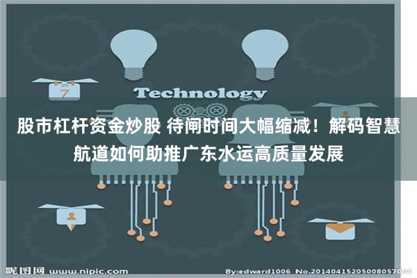 股市杠杆资金炒股 待闸时间大幅缩减！解码智慧航道如何助推广东水运高质量发展