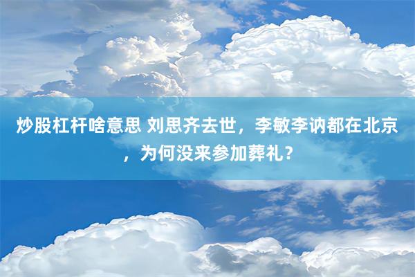 炒股杠杆啥意思 刘思齐去世，李敏李讷都在北京，为何没来参加葬礼？