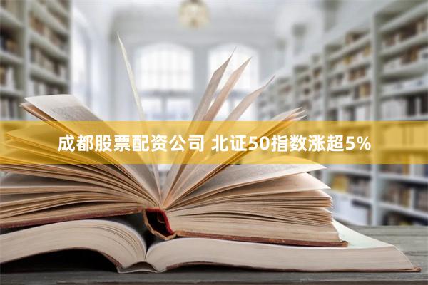 成都股票配资公司 北证50指数涨超5%