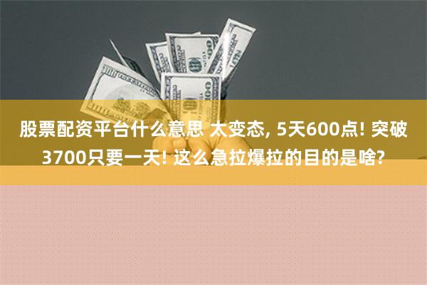 股票配资平台什么意思 太变态, 5天600点! 突破3700只要一天! 这么急拉爆拉的目的是啥?