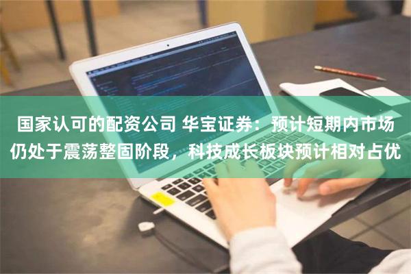 国家认可的配资公司 华宝证券：预计短期内市场仍处于震荡整固阶段，科技成长板块预计相对占优