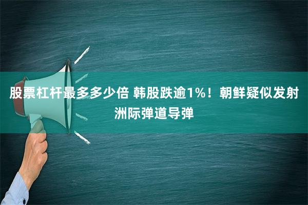 股票杠杆最多多少倍 韩股跌逾1%！朝鲜疑似发射洲际弹道导弹