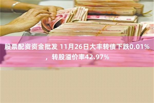 股票配资资金批发 11月26日大丰转债下跌0.01%，转股溢价率42.97%