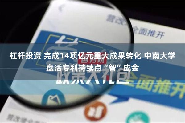 杠杆投资 完成14项亿元重大成果转化 中南大学盘活专利持续点“智”成金