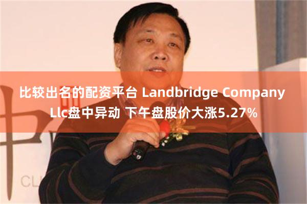 比较出名的配资平台 Landbridge Company Llc盘中异动 下午盘股价大涨5.27%