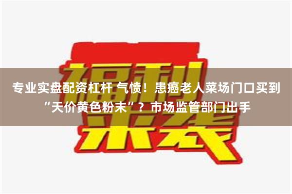 专业实盘配资杠杆 气愤！患癌老人菜场门口买到“天价黄色粉末”？市场监管部门出手