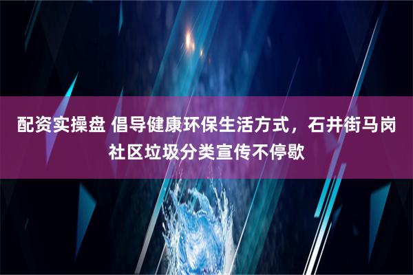 配资实操盘 倡导健康环保生活方式，石井街马岗社区垃圾分类宣传不停歇