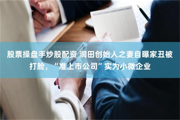 股票操盘手炒股配资 润田创始人之妻自曝家丑被打脸，“准上市公司”实为小微企业