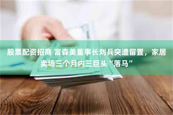 股票配资招商 富森美董事长刘兵突遭留置，家居卖场三个月内三巨头“落马”