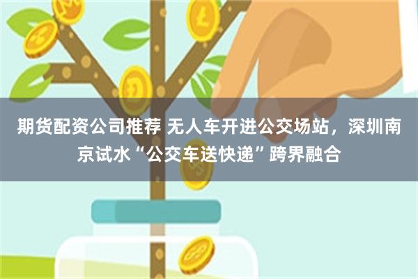 期货配资公司推荐 无人车开进公交场站，深圳南京试水“公交车送快递”跨界融合