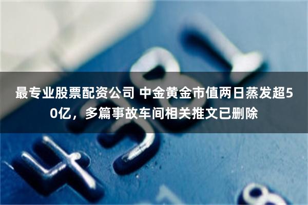 最专业股票配资公司 中金黄金市值两日蒸发超50亿，多篇事故车间相关推文已删除