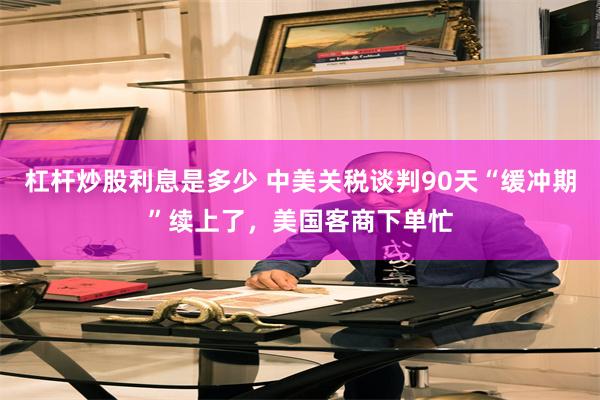 杠杆炒股利息是多少 中美关税谈判90天“缓冲期”续上了，美国客商下单忙