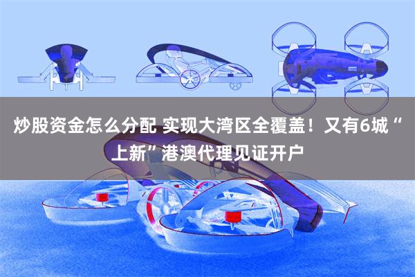 炒股资金怎么分配 实现大湾区全覆盖！又有6城“上新”港澳代理见证开户