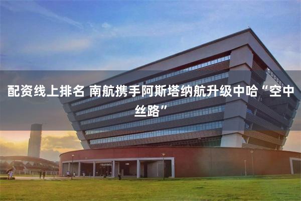 配资线上排名 南航携手阿斯塔纳航升级中哈“空中丝路”