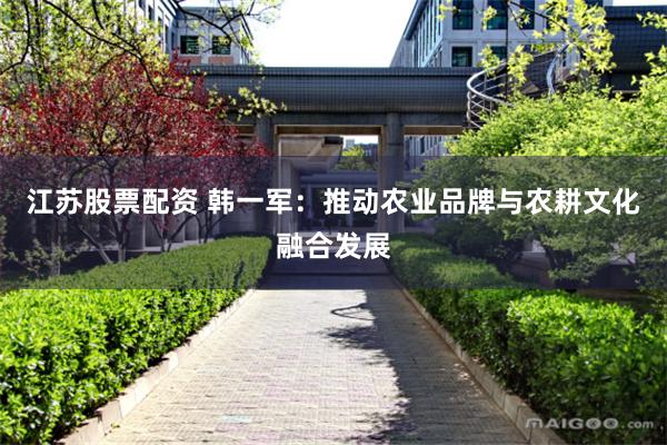 江苏股票配资 韩一军：推动农业品牌与农耕文化融合发展