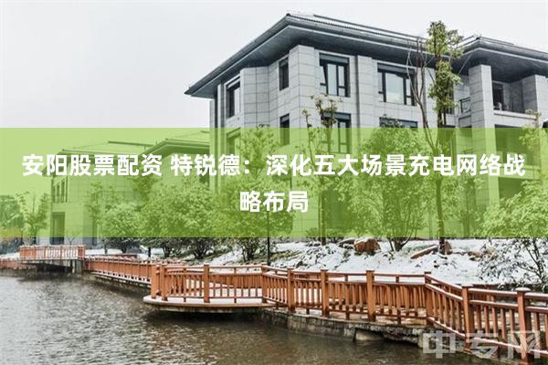 安阳股票配资 特锐德：深化五大场景充电网络战略布局