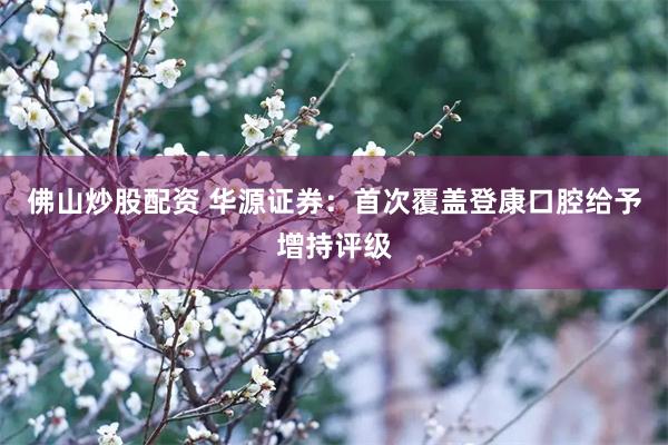 佛山炒股配资 华源证券：首次覆盖登康口腔给予增持评级